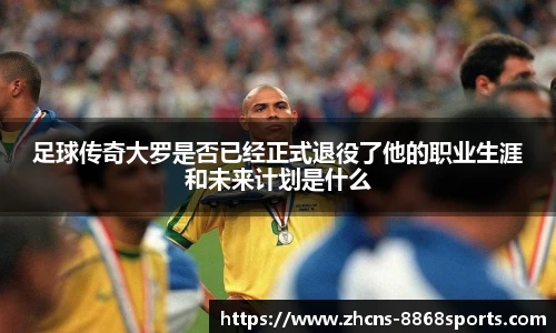足球传奇大罗是否已经正式退役了他的职业生涯和未来计划是什么