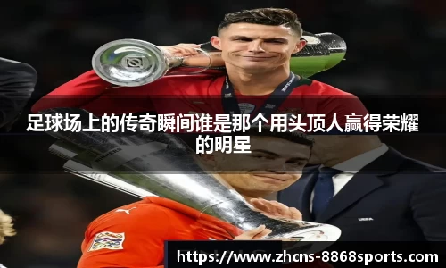 足球场上的传奇瞬间谁是那个用头顶人赢得荣耀的明星
