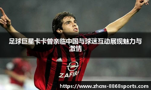 足球巨星卡卡曾亲临中国与球迷互动展现魅力与激情